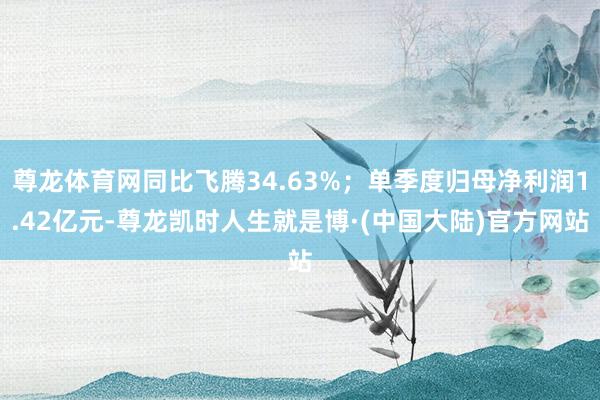 尊龙体育网同比飞腾34.63%；单季度归母净利润1.42亿元-尊龙凯时人生就是博·(中国大陆)官方网站