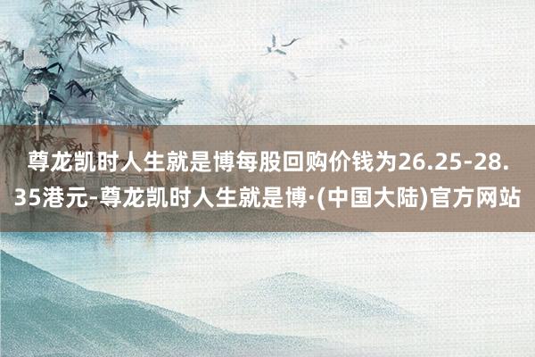 尊龙凯时人生就是博每股回购价钱为26.25-28.35港元-尊龙凯时人生就是博·(中国大陆)官方网站