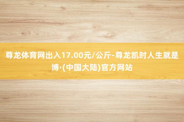 尊龙体育网出入17.00元/公斤-尊龙凯时人生就是博·(中国大陆)官方网站