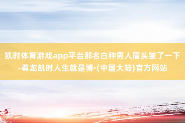 凯时体育游戏app平台那名白种男人眉头皱了一下-尊龙凯时人生就是博·(中国大陆)官方网站