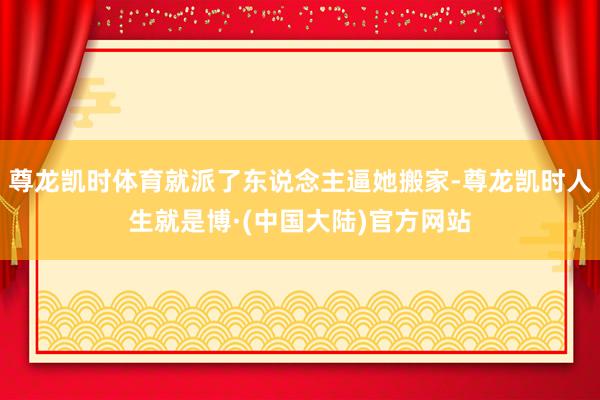 尊龙凯时体育就派了东说念主逼她搬家-尊龙凯时人生就是博·(中国大陆)官方网站