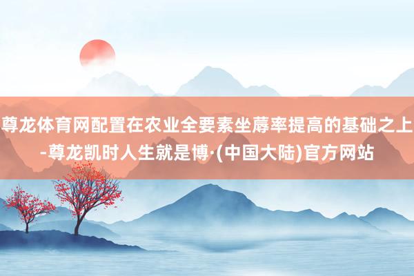 尊龙体育网配置在农业全要素坐蓐率提高的基础之上-尊龙凯时人生就是博·(中国大陆)官方网站