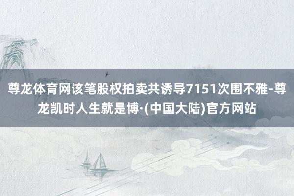 尊龙体育网该笔股权拍卖共诱导7151次围不雅-尊龙凯时人生就是博·(中国大陆)官方网站