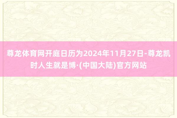 尊龙体育网开庭日历为2024年11月27日-尊龙凯时人生就是博·(中国大陆)官方网站