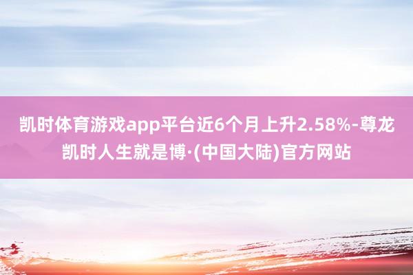 凯时体育游戏app平台近6个月上升2.58%-尊龙凯时人生就是博·(中国大陆)官方网站