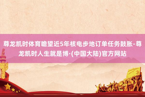 尊龙凯时体育瞻望近5年核电步地订单任务鼓胀-尊龙凯时人生就是博·(中国大陆)官方网站