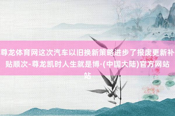 尊龙体育网这次汽车以旧换新策略进步了报废更新补贴顺次-尊龙凯时人生就是博·(中国大陆)官方网站
