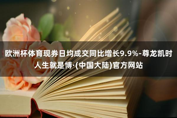 欧洲杯体育现券日均成交同比增长9.9%-尊龙凯时人生就是博·(中国大陆)官方网站