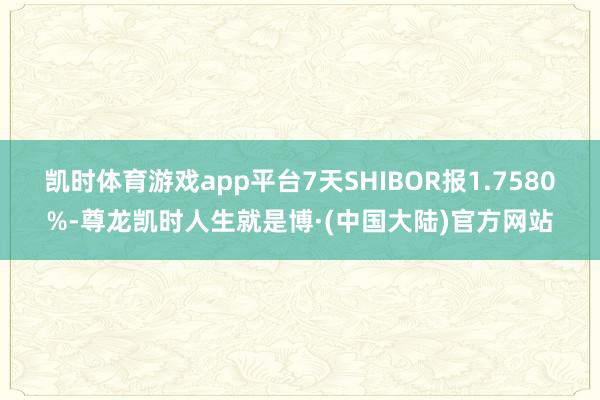 凯时体育游戏app平台7天SHIBOR报1.7580%-尊龙凯时人生就是博·(中国大陆)官方网站