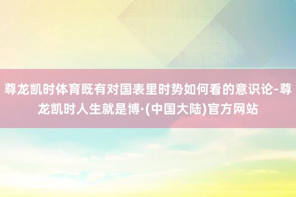 尊龙凯时体育既有对国表里时势如何看的意识论-尊龙凯时人生就是博·(中国大陆)官方网站