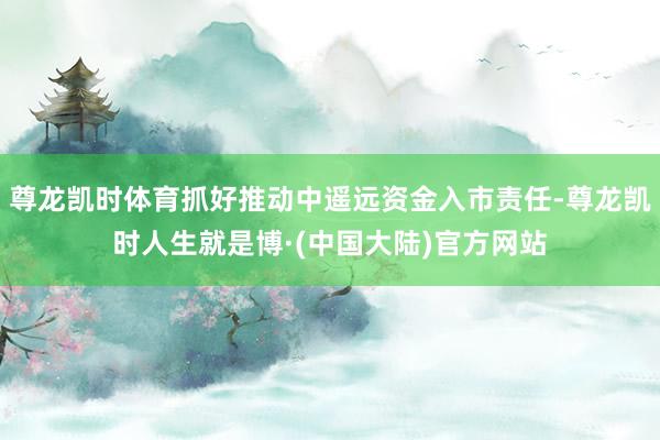 尊龙凯时体育抓好推动中遥远资金入市责任-尊龙凯时人生就是博·(中国大陆)官方网站