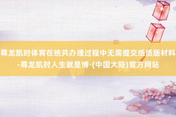 尊龙凯时体育在统共办理过程中无需提交纸质版材料-尊龙凯时人生就是博·(中国大陆)官方网站
