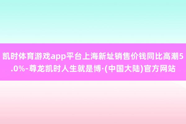 凯时体育游戏app平台上海新址销售价钱同比高潮5.0%-尊龙凯时人生就是博·(中国大陆)官方网站