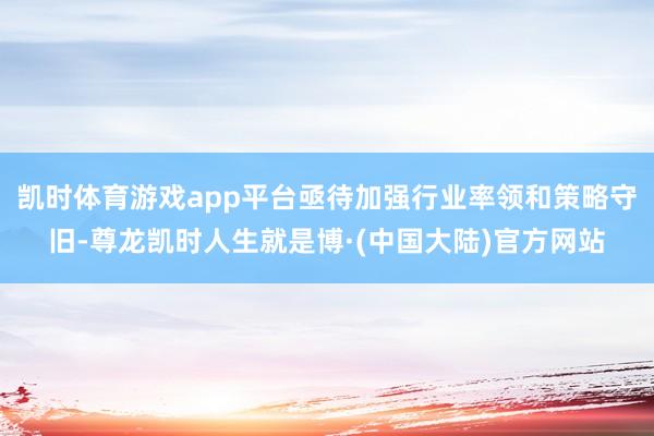 凯时体育游戏app平台亟待加强行业率领和策略守旧-尊龙凯时人生就是博·(中国大陆)官方网站