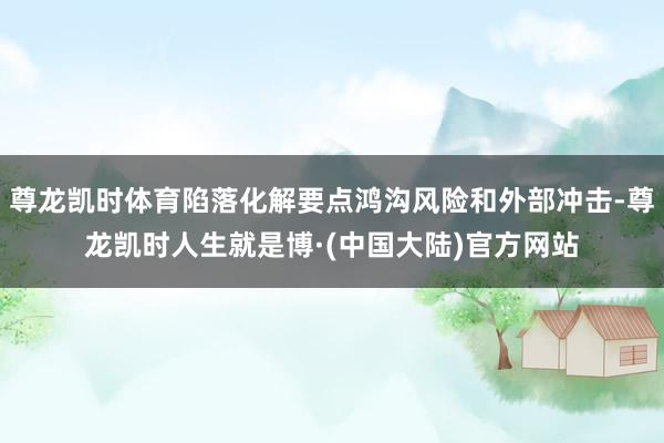 尊龙凯时体育陷落化解要点鸿沟风险和外部冲击-尊龙凯时人生就是博·(中国大陆)官方网站
