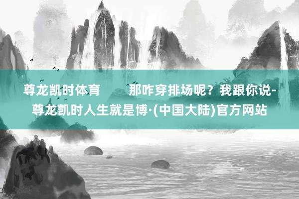 尊龙凯时体育        那咋穿排场呢？我跟你说-尊龙凯时人生就是博·(中国大陆)官方网站