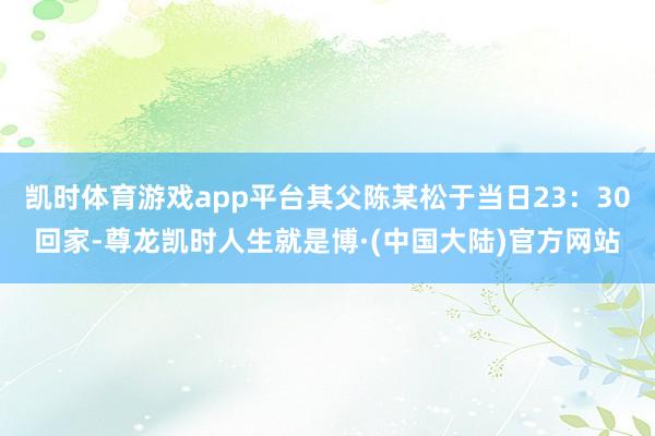 凯时体育游戏app平台其父陈某松于当日23：30回家-尊龙凯时人生就是博·(中国大陆)官方网站