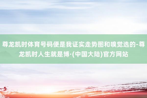 尊龙凯时体育号码便是我证实走势图和嗅觉选的-尊龙凯时人生就是博·(中国大陆)官方网站