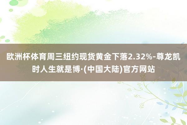 欧洲杯体育周三纽约现货黄金下落2.32%-尊龙凯时人生就是博·(中国大陆)官方网站