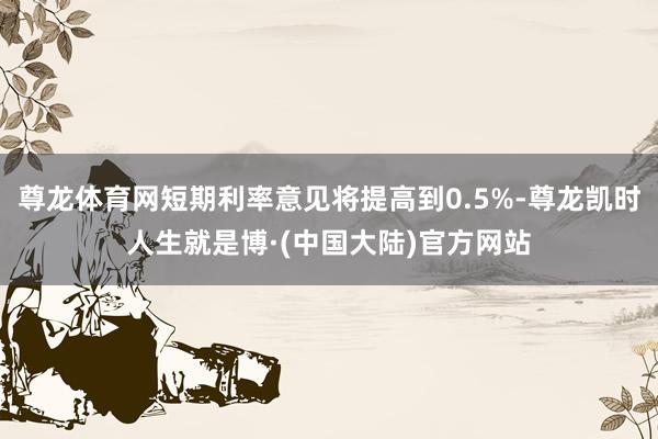 尊龙体育网短期利率意见将提高到0.5%-尊龙凯时人生就是博·(中国大陆)官方网站
