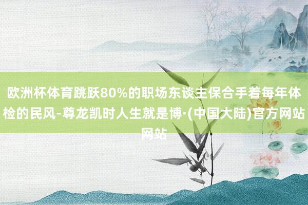 欧洲杯体育跳跃80%的职场东谈主保合手着每年体检的民风-尊龙凯时人生就是博·(中国大陆)官方网站