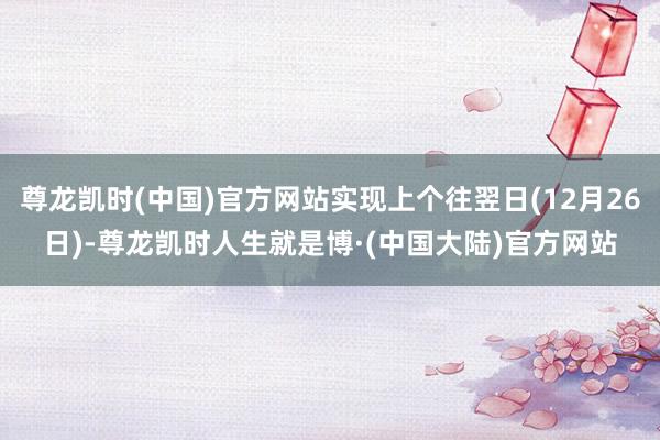 尊龙凯时(中国)官方网站实现上个往翌日(12月26日)-尊龙凯时人生就是博·(中国大陆)官方网站