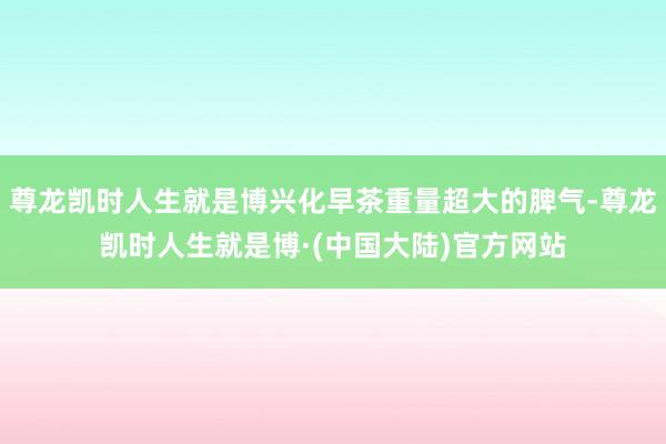 尊龙凯时人生就是博兴化早茶重量超大的脾气-尊龙凯时人生就是博·(中国大陆)官方网站
