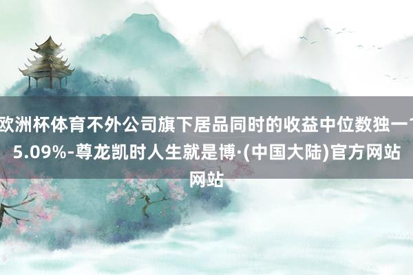 欧洲杯体育不外公司旗下居品同时的收益中位数独一15.09%-尊龙凯时人生就是博·(中国大陆)官方网站