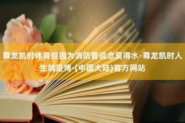 尊龙凯时体育但因为消防管说念莫得水-尊龙凯时人生就是博·(中国大陆)官方网站