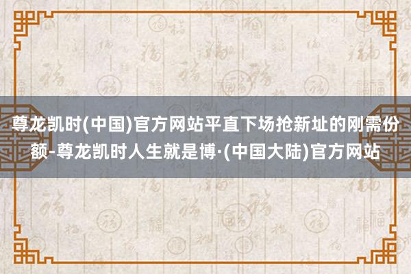 尊龙凯时(中国)官方网站平直下场抢新址的刚需份额-尊龙凯时人生就是博·(中国大陆)官方网站