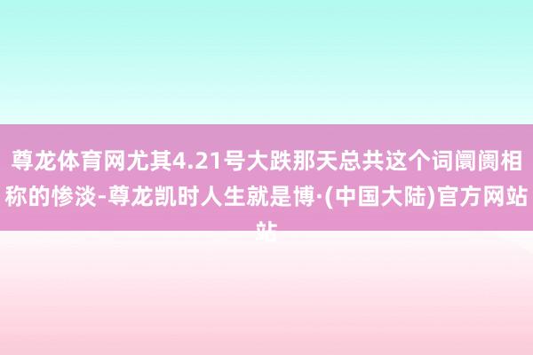 尊龙体育网尤其4.21号大跌那天总共这个词阛阓相称的惨淡-尊龙凯时人生就是博·(中国大陆)官方网站
