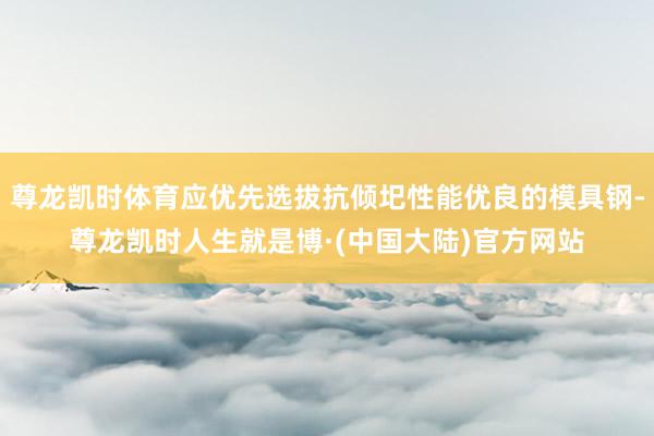 尊龙凯时体育应优先选拔抗倾圯性能优良的模具钢-尊龙凯时人生就是博·(中国大陆)官方网站