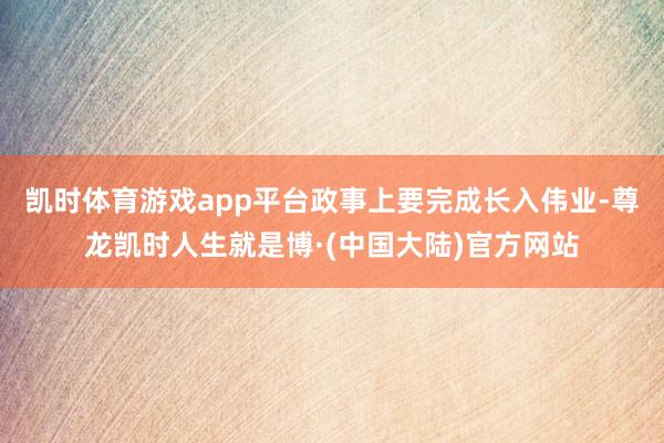 凯时体育游戏app平台政事上要完成长入伟业-尊龙凯时人生就是博·(中国大陆)官方网站