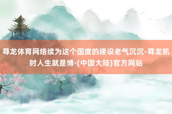 尊龙体育网络续为这个国度的建设老气沉沉-尊龙凯时人生就是博·(中国大陆)官方网站