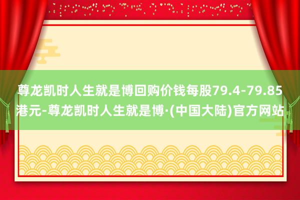 尊龙凯时人生就是博回购价钱每股79.4-79.85港元-尊龙凯时人生就是博·(中国大陆)官方网站