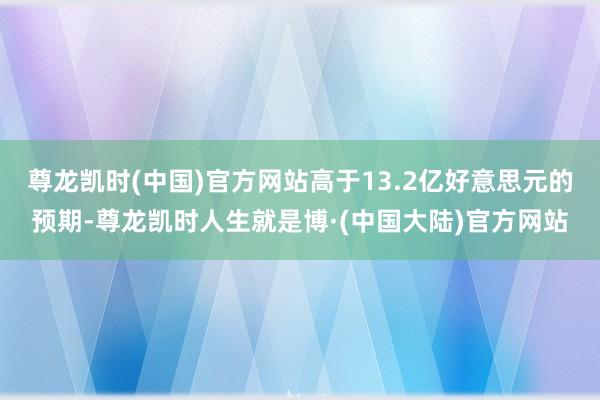 尊龙凯时(中国)官方网站高于13.2亿好意思元的预期-尊龙凯时人生就是博·(中国大陆)官方网站
