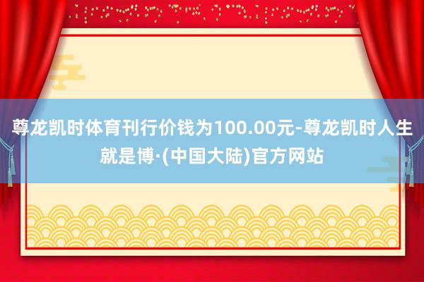 尊龙凯时体育刊行价钱为100.00元-尊龙凯时人生就是博·(中国大陆)官方网站
