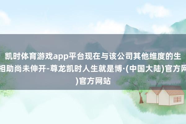凯时体育游戏app平台现在与该公司其他维度的生态相助尚未伸开-尊龙凯时人生就是博·(中国大陆)官方网站