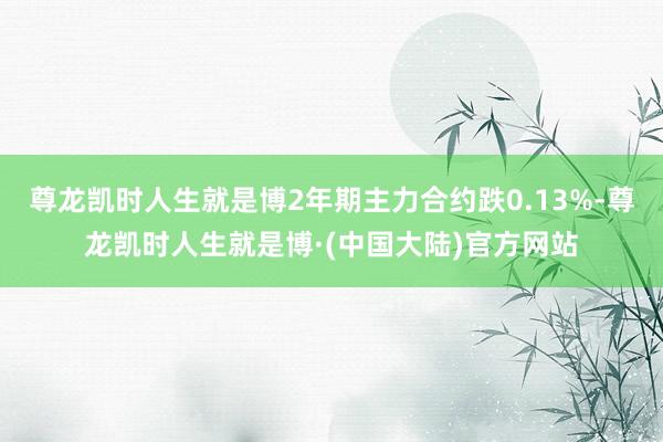 尊龙凯时人生就是博2年期主力合约跌0.13%-尊龙凯时人生就是博·(中国大陆)官方网站