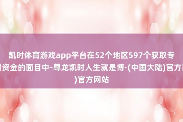 凯时体育游戏app平台在52个地区597个获取专项债资金的面目中-尊龙凯时人生就是博·(中国大陆)官方网站