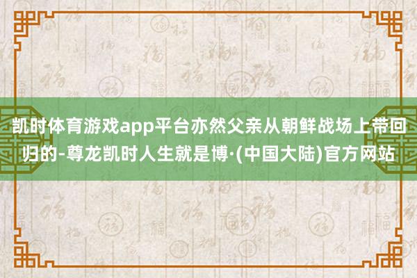 凯时体育游戏app平台亦然父亲从朝鲜战场上带回归的-尊龙凯时人生就是博·(中国大陆)官方网站