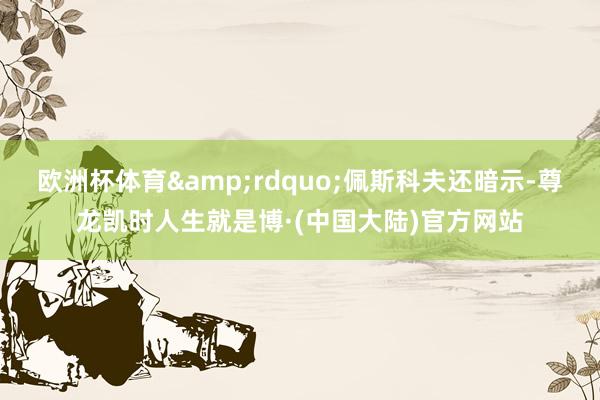 欧洲杯体育&rdquo;佩斯科夫还暗示-尊龙凯时人生就是博·(中国大陆)官方网站