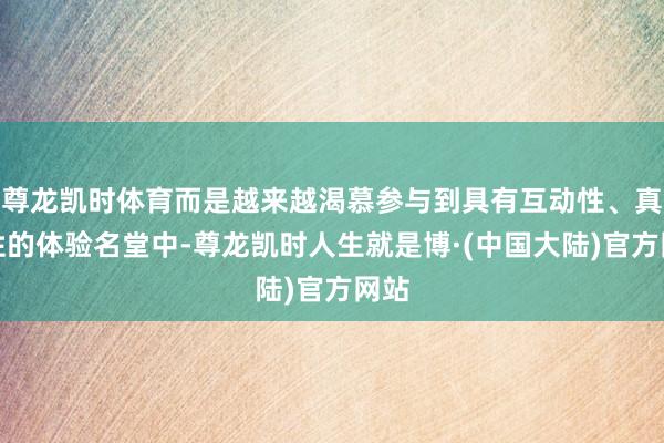 尊龙凯时体育而是越来越渴慕参与到具有互动性、真感性的体验名堂中-尊龙凯时人生就是博·(中国大陆)官方网站