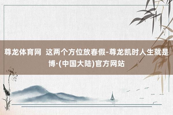 尊龙体育网  这两个方位放春假-尊龙凯时人生就是博·(中国大陆)官方网站