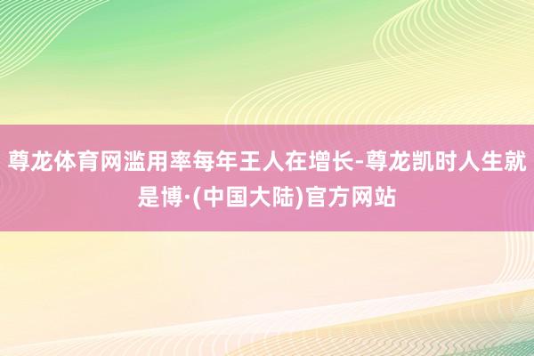 尊龙体育网滥用率每年王人在增长-尊龙凯时人生就是博·(中国大陆)官方网站
