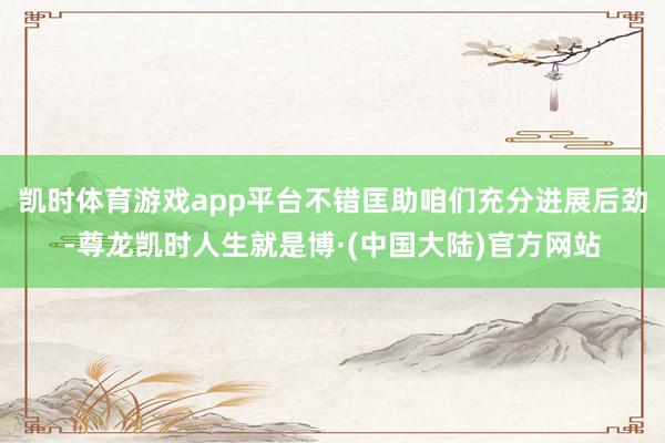 凯时体育游戏app平台不错匡助咱们充分进展后劲-尊龙凯时人生就是博·(中国大陆)官方网站