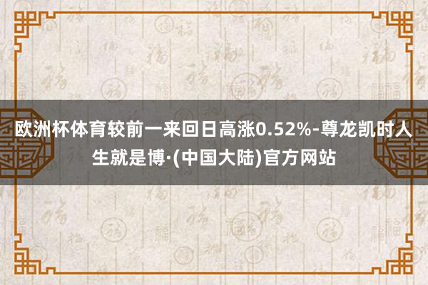 欧洲杯体育较前一来回日高涨0.52%-尊龙凯时人生就是博·(中国大陆)官方网站