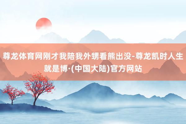 尊龙体育网刚才我陪我外甥看熊出没-尊龙凯时人生就是博·(中国大陆)官方网站