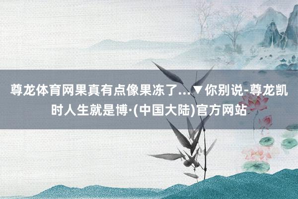 尊龙体育网果真有点像果冻了...▼你别说-尊龙凯时人生就是博·(中国大陆)官方网站