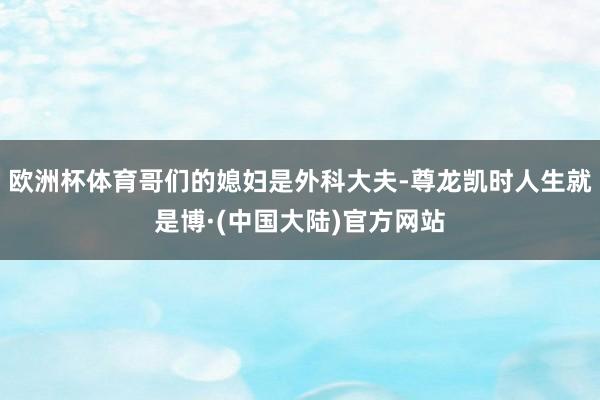 欧洲杯体育哥们的媳妇是外科大夫-尊龙凯时人生就是博·(中国大陆)官方网站
